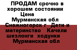 ПРОДАМ срочно в хорошем состоянии › Цена ­ 1 000 - Мурманская обл., Снежногорск г. Дети и материнство » Качели, шезлонги, ходунки   . Мурманская обл.